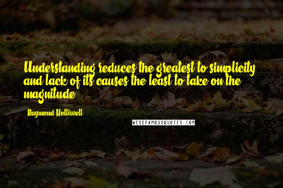 Raymond Holliwell Quotes: Understanding reduces the greatest to simplicity, and lack of its causes the least to take on the magnitude.