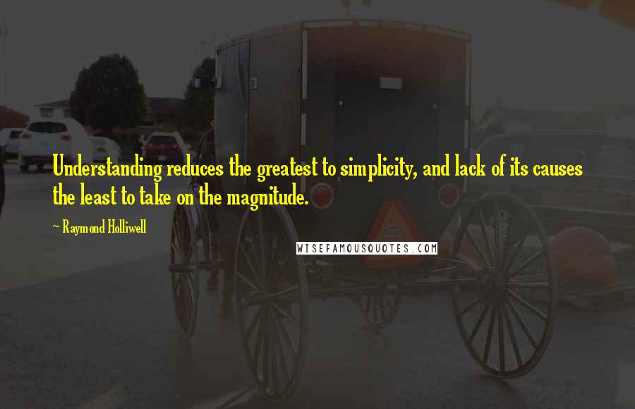 Raymond Holliwell Quotes: Understanding reduces the greatest to simplicity, and lack of its causes the least to take on the magnitude.