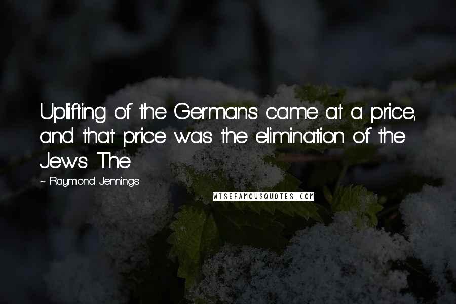 Raymond Jennings Quotes: Uplifting of the Germans came at a price, and that price was the elimination of the Jews. The