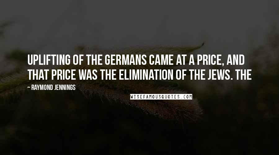 Raymond Jennings Quotes: Uplifting of the Germans came at a price, and that price was the elimination of the Jews. The