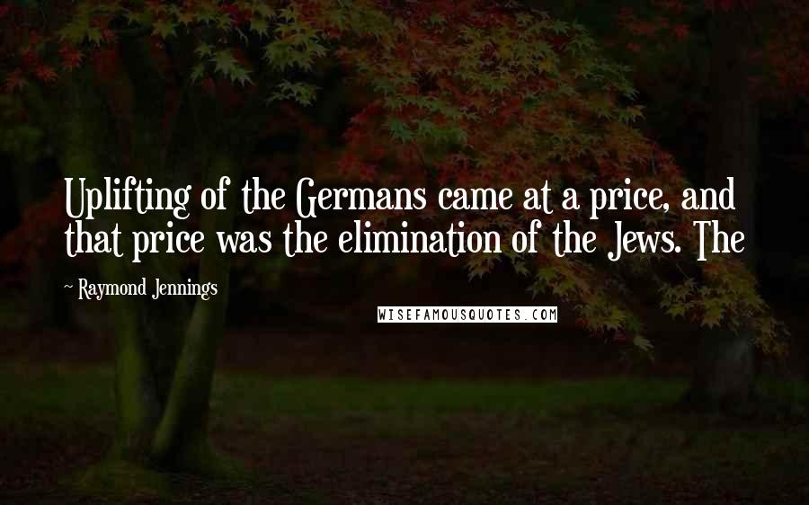 Raymond Jennings Quotes: Uplifting of the Germans came at a price, and that price was the elimination of the Jews. The