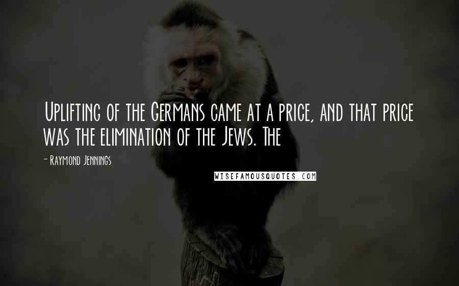 Raymond Jennings Quotes: Uplifting of the Germans came at a price, and that price was the elimination of the Jews. The