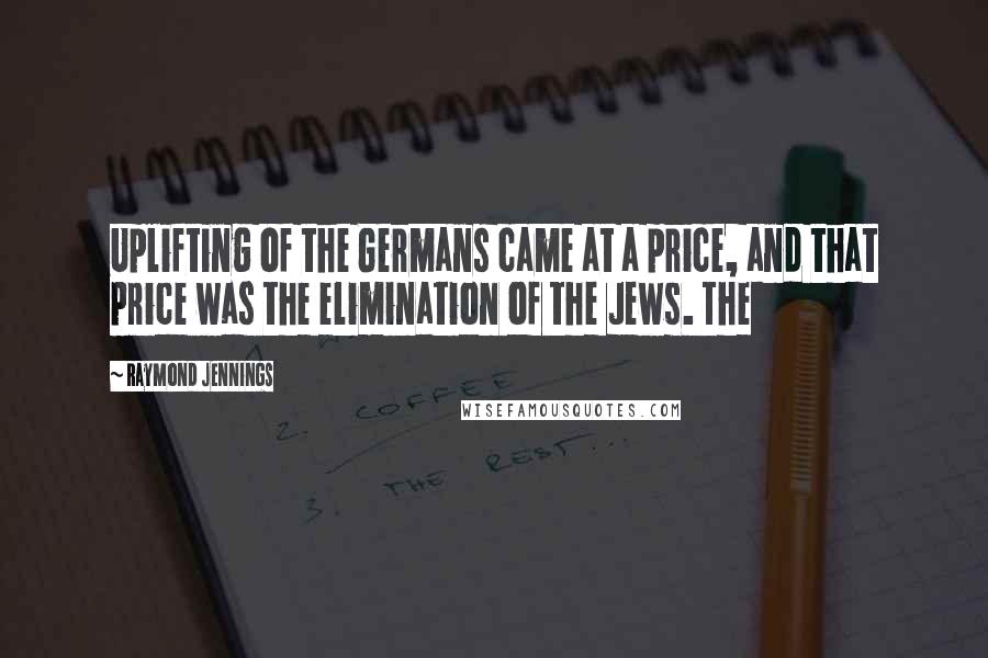 Raymond Jennings Quotes: Uplifting of the Germans came at a price, and that price was the elimination of the Jews. The