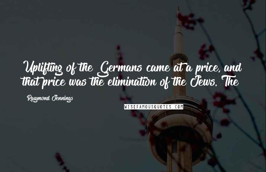 Raymond Jennings Quotes: Uplifting of the Germans came at a price, and that price was the elimination of the Jews. The