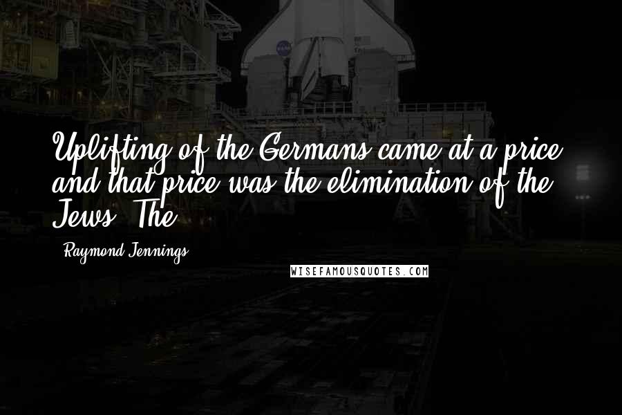 Raymond Jennings Quotes: Uplifting of the Germans came at a price, and that price was the elimination of the Jews. The