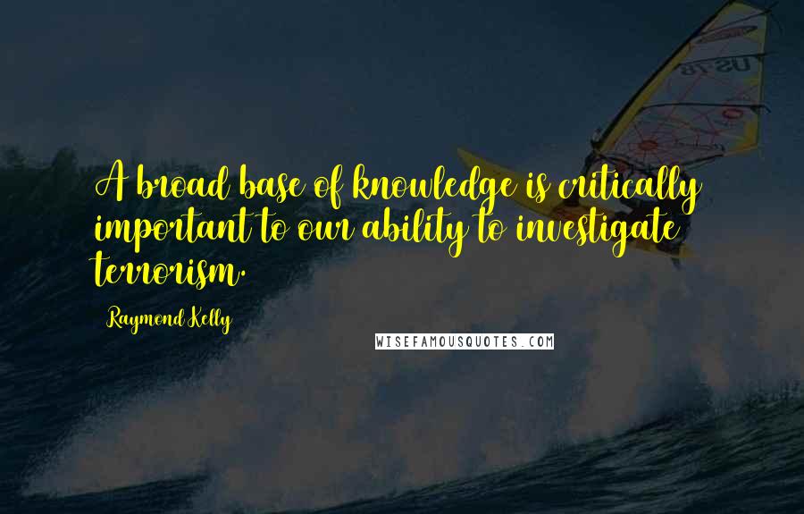 Raymond Kelly Quotes: A broad base of knowledge is critically important to our ability to investigate terrorism.