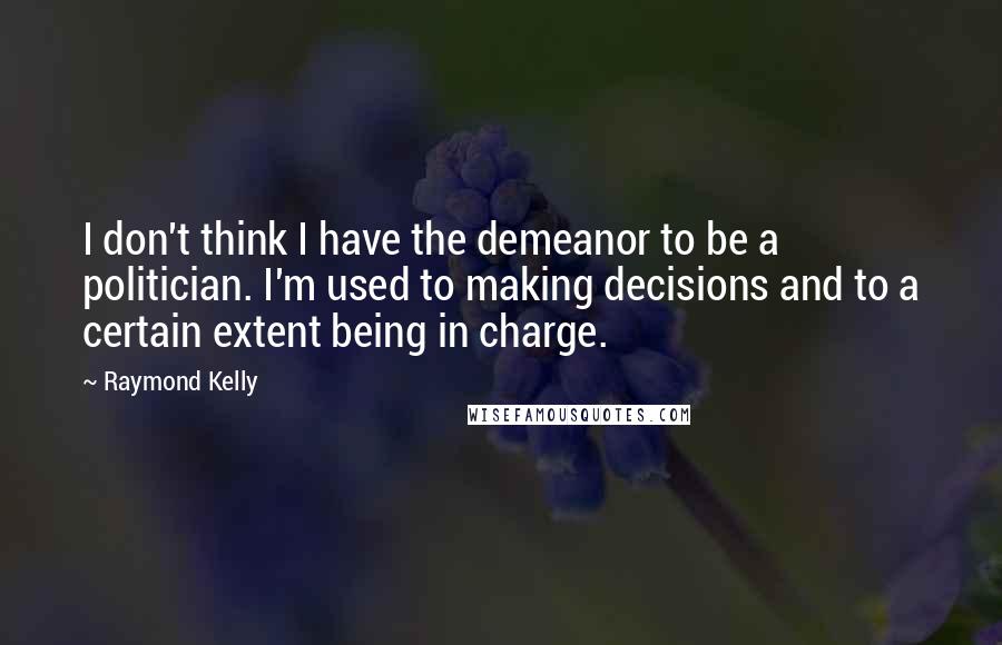 Raymond Kelly Quotes: I don't think I have the demeanor to be a politician. I'm used to making decisions and to a certain extent being in charge.