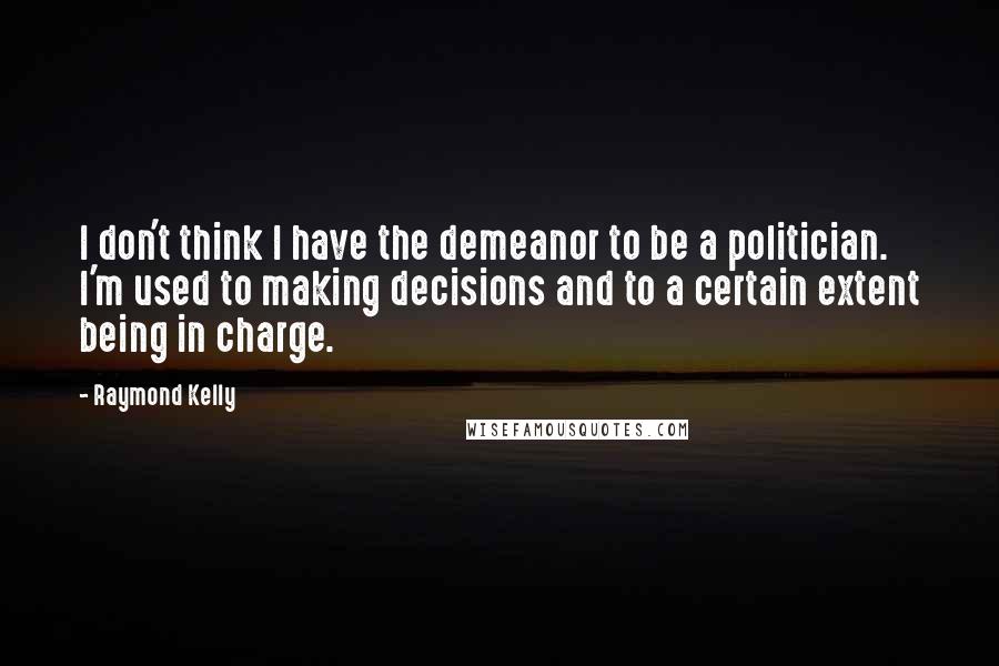 Raymond Kelly Quotes: I don't think I have the demeanor to be a politician. I'm used to making decisions and to a certain extent being in charge.