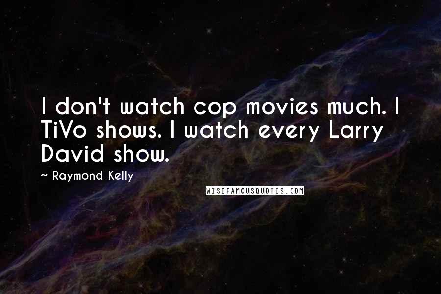 Raymond Kelly Quotes: I don't watch cop movies much. I TiVo shows. I watch every Larry David show.