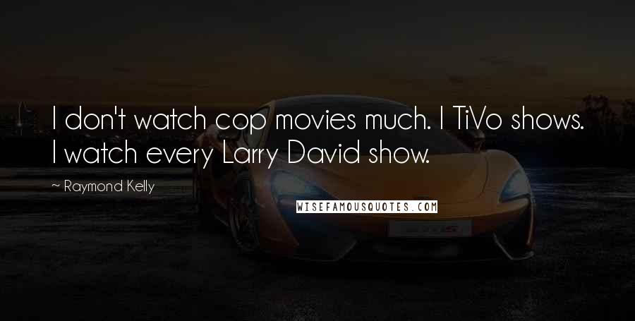 Raymond Kelly Quotes: I don't watch cop movies much. I TiVo shows. I watch every Larry David show.