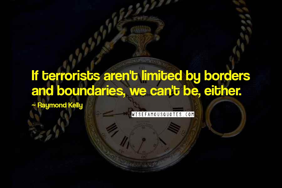 Raymond Kelly Quotes: If terrorists aren't limited by borders and boundaries, we can't be, either.