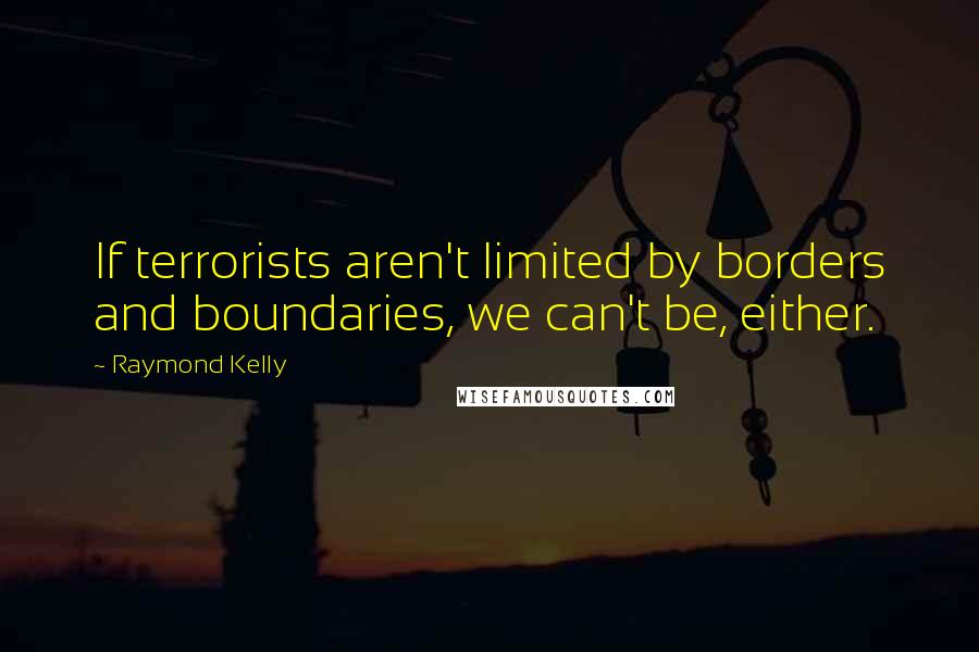 Raymond Kelly Quotes: If terrorists aren't limited by borders and boundaries, we can't be, either.