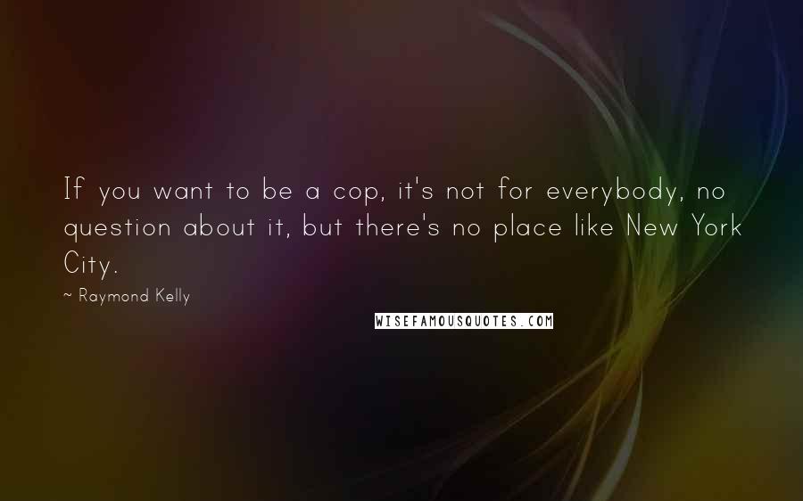 Raymond Kelly Quotes: If you want to be a cop, it's not for everybody, no question about it, but there's no place like New York City.