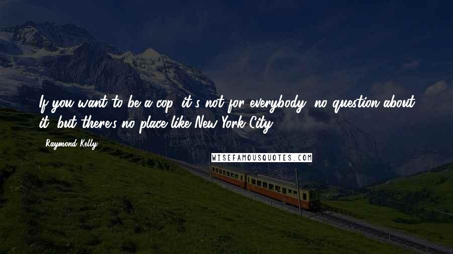 Raymond Kelly Quotes: If you want to be a cop, it's not for everybody, no question about it, but there's no place like New York City.