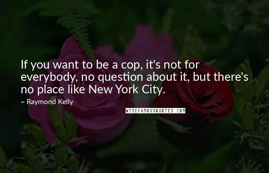 Raymond Kelly Quotes: If you want to be a cop, it's not for everybody, no question about it, but there's no place like New York City.