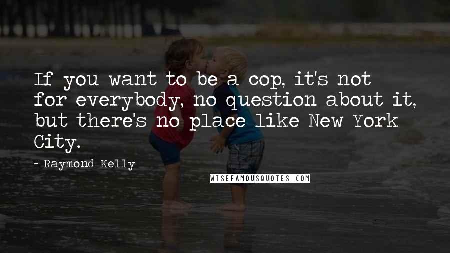 Raymond Kelly Quotes: If you want to be a cop, it's not for everybody, no question about it, but there's no place like New York City.