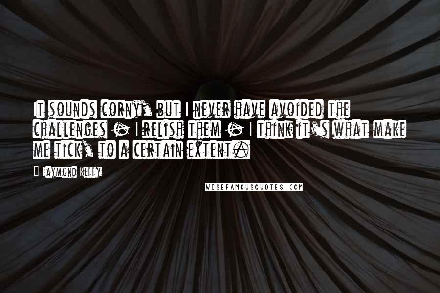 Raymond Kelly Quotes: It sounds corny, but I never have avoided the challenges - I relish them - I think it's what make me tick, to a certain extent.