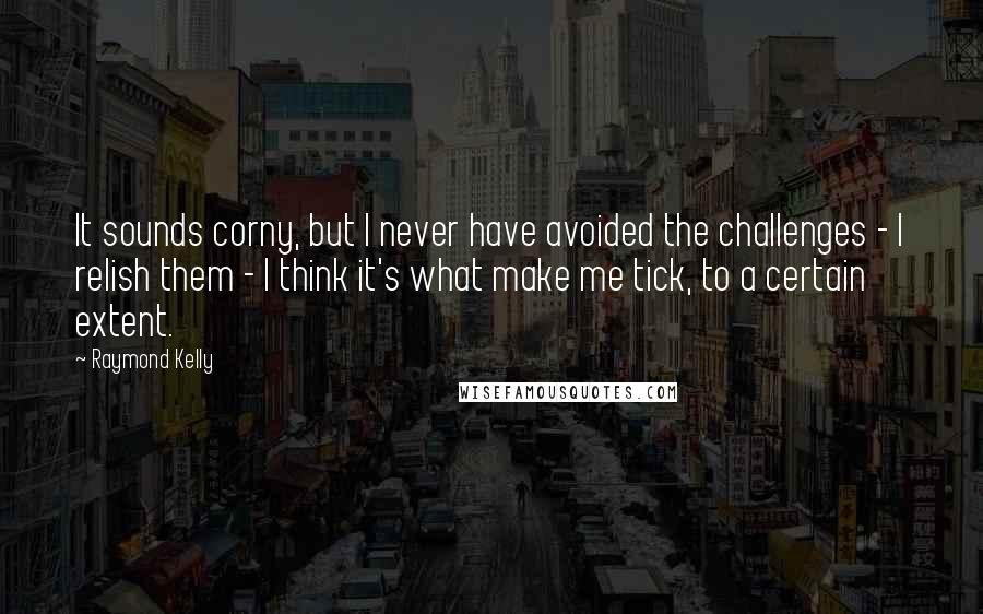 Raymond Kelly Quotes: It sounds corny, but I never have avoided the challenges - I relish them - I think it's what make me tick, to a certain extent.