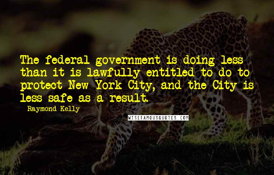 Raymond Kelly Quotes: The federal government is doing less than it is lawfully entitled to do to protect New York City, and the City is less safe as a result.