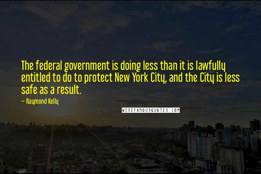 Raymond Kelly Quotes: The federal government is doing less than it is lawfully entitled to do to protect New York City, and the City is less safe as a result.