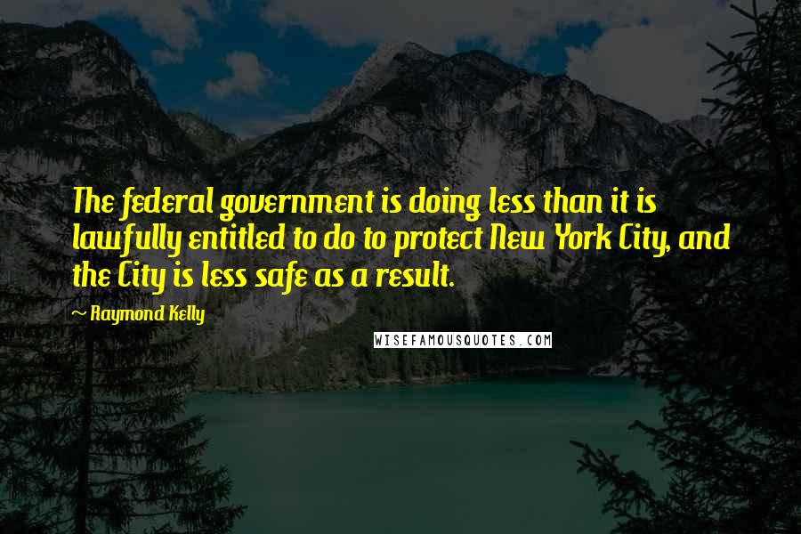 Raymond Kelly Quotes: The federal government is doing less than it is lawfully entitled to do to protect New York City, and the City is less safe as a result.