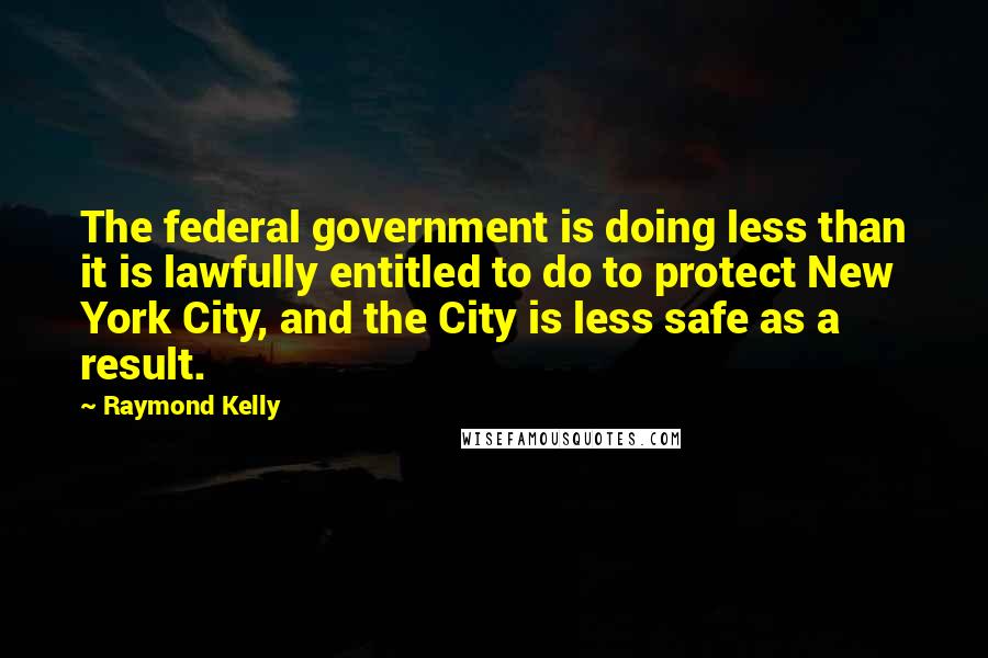 Raymond Kelly Quotes: The federal government is doing less than it is lawfully entitled to do to protect New York City, and the City is less safe as a result.