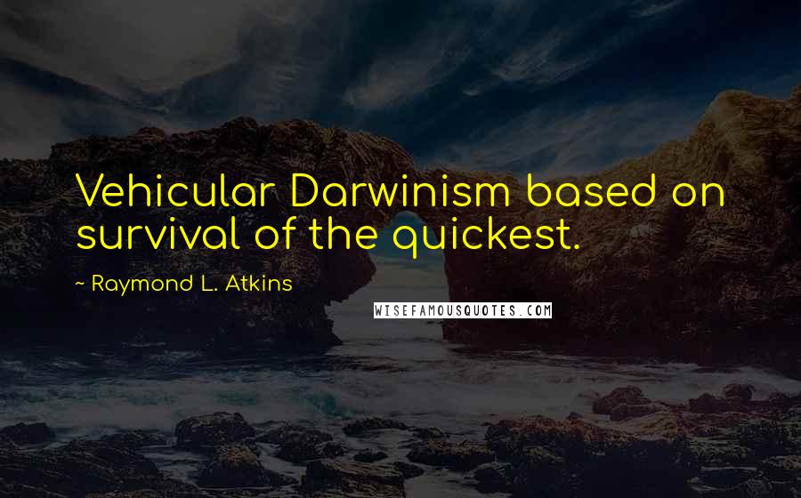 Raymond L. Atkins Quotes: Vehicular Darwinism based on survival of the quickest.