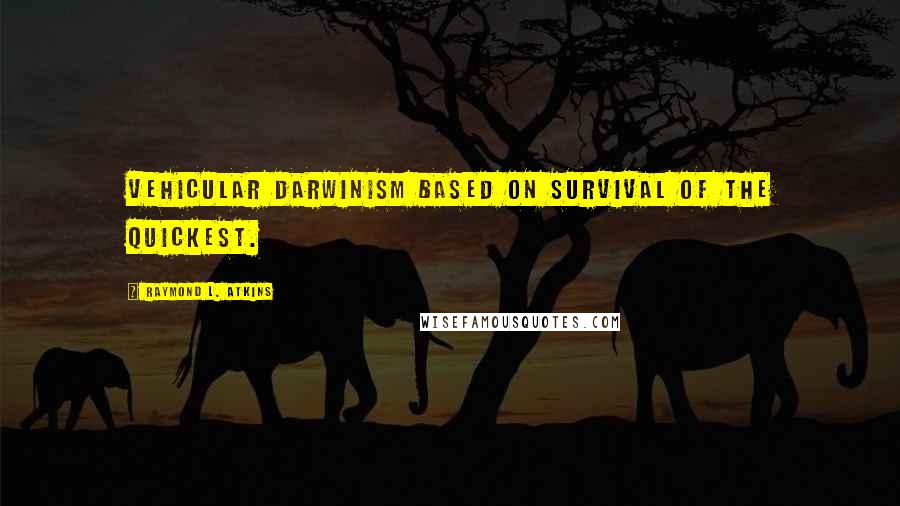 Raymond L. Atkins Quotes: Vehicular Darwinism based on survival of the quickest.