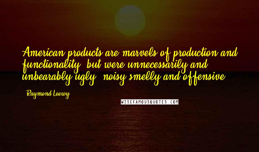 Raymond Loewy Quotes: American products are marvels of production and functionality, but were unnecessarily and unbearably ugly, noisy smelly and offensive.