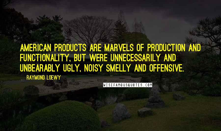 Raymond Loewy Quotes: American products are marvels of production and functionality, but were unnecessarily and unbearably ugly, noisy smelly and offensive.