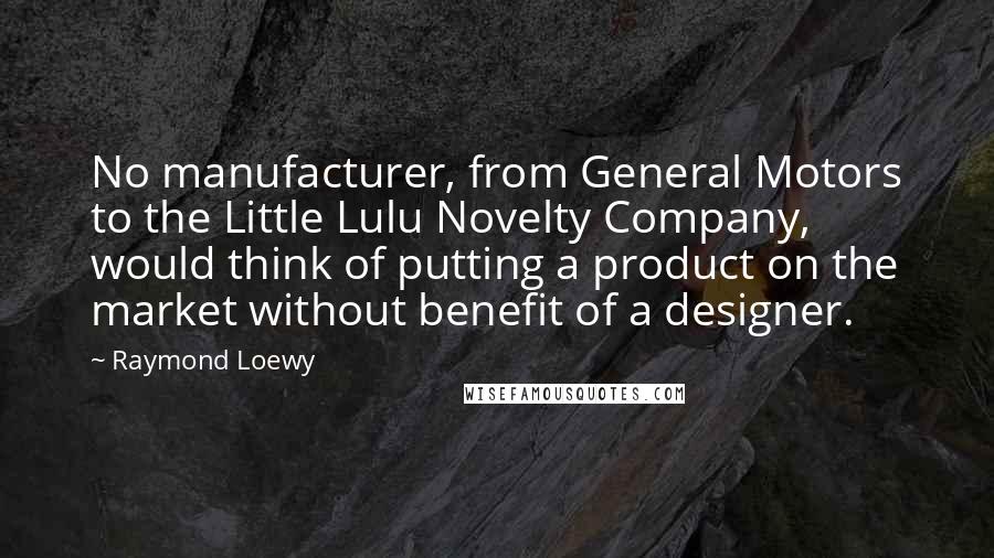 Raymond Loewy Quotes: No manufacturer, from General Motors to the Little Lulu Novelty Company, would think of putting a product on the market without benefit of a designer.