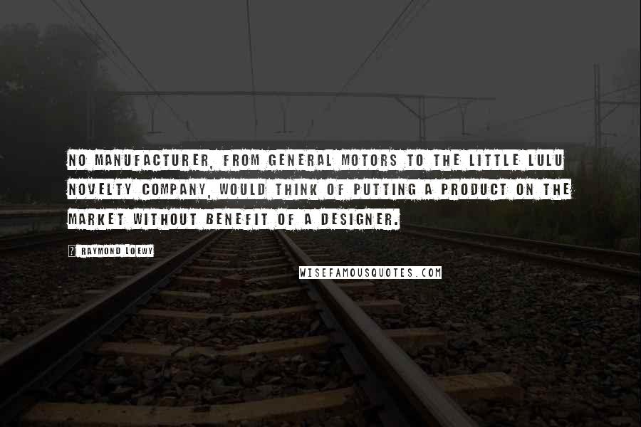 Raymond Loewy Quotes: No manufacturer, from General Motors to the Little Lulu Novelty Company, would think of putting a product on the market without benefit of a designer.