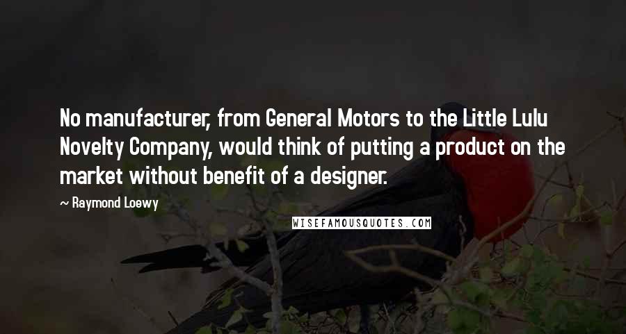 Raymond Loewy Quotes: No manufacturer, from General Motors to the Little Lulu Novelty Company, would think of putting a product on the market without benefit of a designer.