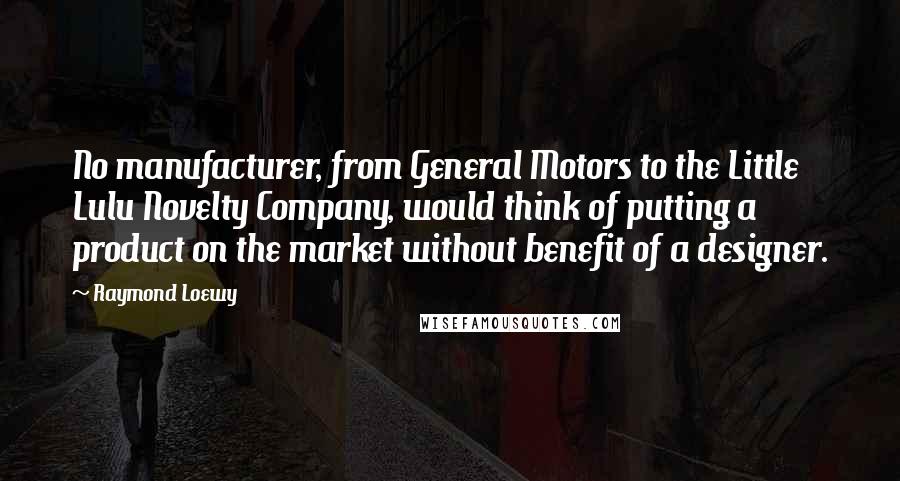 Raymond Loewy Quotes: No manufacturer, from General Motors to the Little Lulu Novelty Company, would think of putting a product on the market without benefit of a designer.