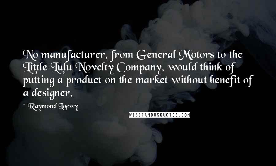 Raymond Loewy Quotes: No manufacturer, from General Motors to the Little Lulu Novelty Company, would think of putting a product on the market without benefit of a designer.