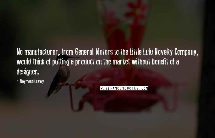 Raymond Loewy Quotes: No manufacturer, from General Motors to the Little Lulu Novelty Company, would think of putting a product on the market without benefit of a designer.