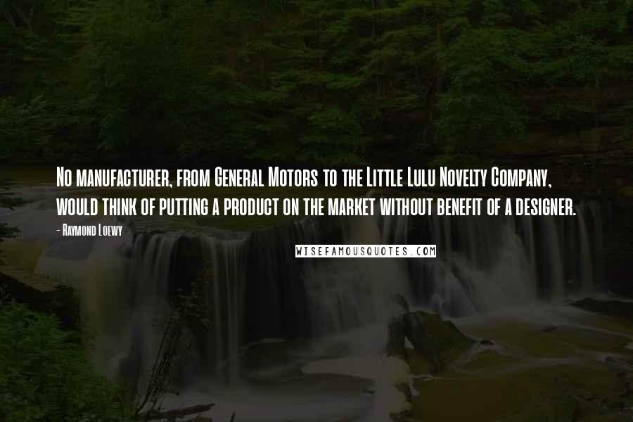 Raymond Loewy Quotes: No manufacturer, from General Motors to the Little Lulu Novelty Company, would think of putting a product on the market without benefit of a designer.