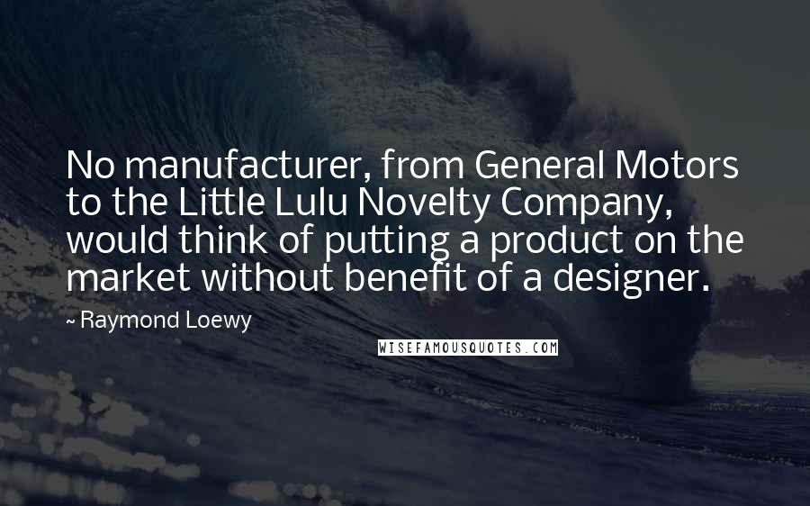 Raymond Loewy Quotes: No manufacturer, from General Motors to the Little Lulu Novelty Company, would think of putting a product on the market without benefit of a designer.