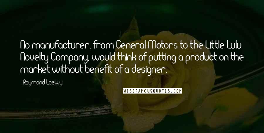 Raymond Loewy Quotes: No manufacturer, from General Motors to the Little Lulu Novelty Company, would think of putting a product on the market without benefit of a designer.