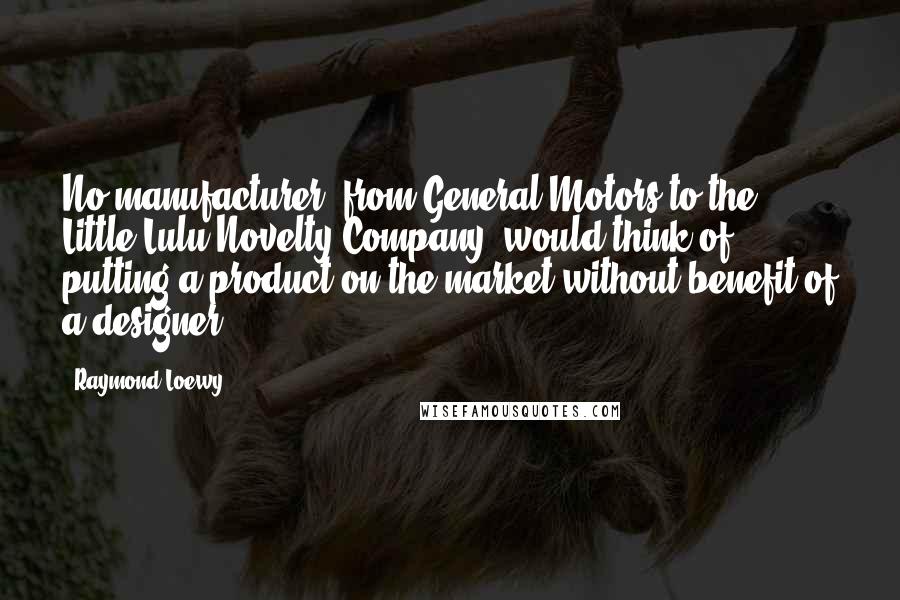 Raymond Loewy Quotes: No manufacturer, from General Motors to the Little Lulu Novelty Company, would think of putting a product on the market without benefit of a designer.