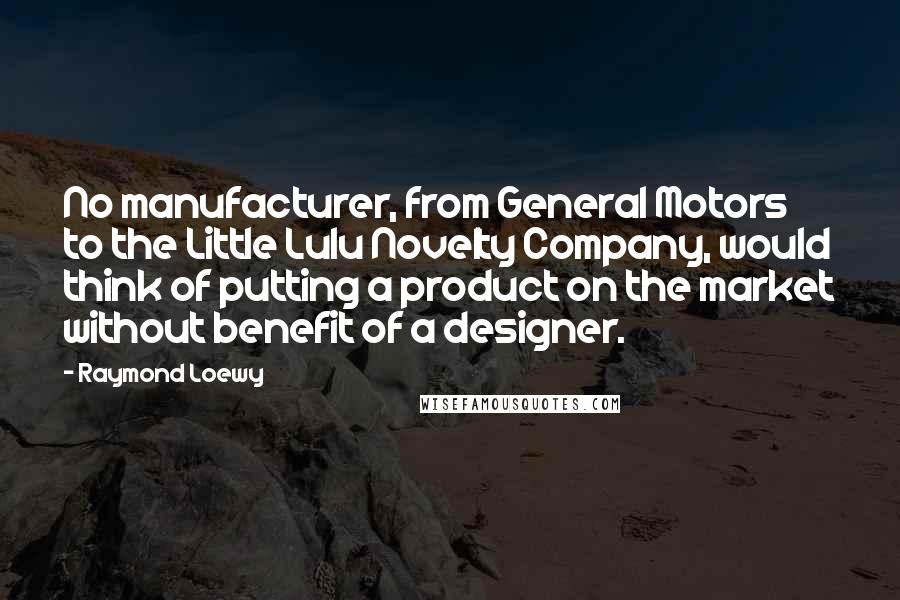 Raymond Loewy Quotes: No manufacturer, from General Motors to the Little Lulu Novelty Company, would think of putting a product on the market without benefit of a designer.