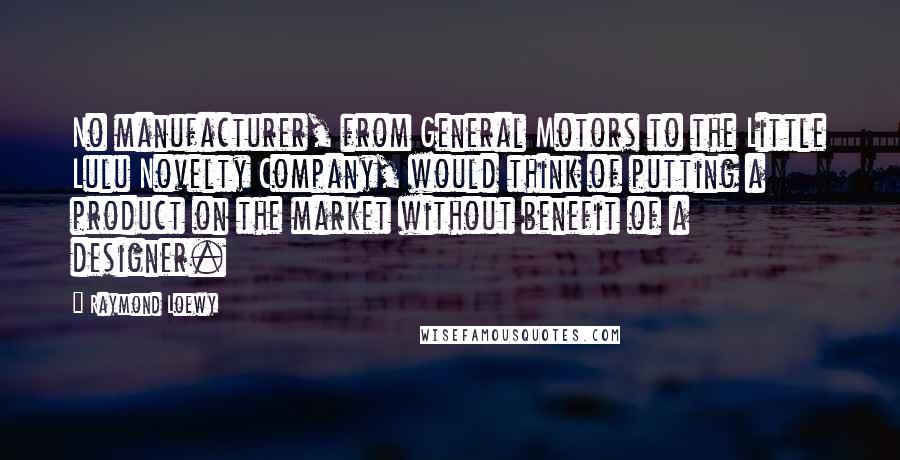 Raymond Loewy Quotes: No manufacturer, from General Motors to the Little Lulu Novelty Company, would think of putting a product on the market without benefit of a designer.