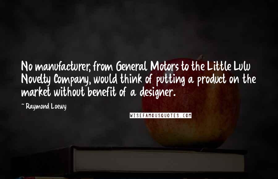 Raymond Loewy Quotes: No manufacturer, from General Motors to the Little Lulu Novelty Company, would think of putting a product on the market without benefit of a designer.