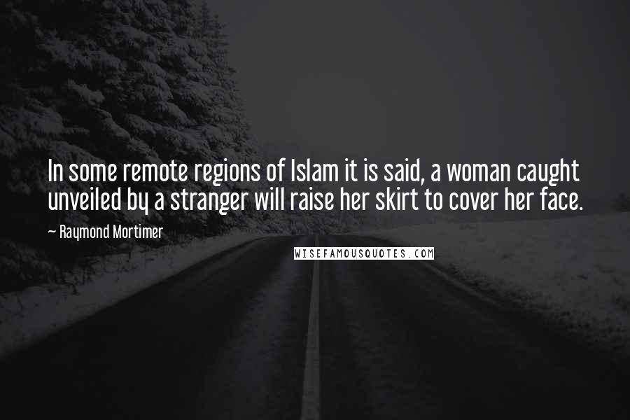 Raymond Mortimer Quotes: In some remote regions of Islam it is said, a woman caught unveiled by a stranger will raise her skirt to cover her face.