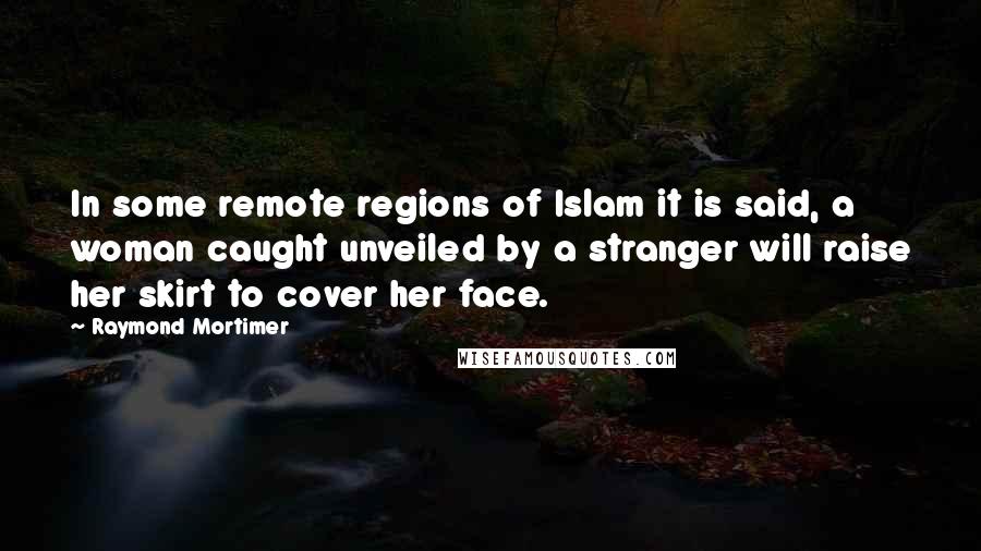 Raymond Mortimer Quotes: In some remote regions of Islam it is said, a woman caught unveiled by a stranger will raise her skirt to cover her face.
