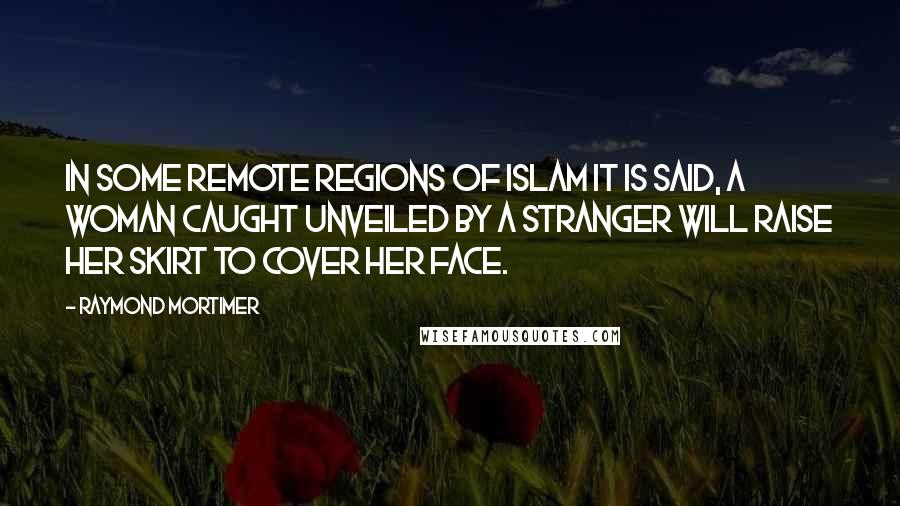 Raymond Mortimer Quotes: In some remote regions of Islam it is said, a woman caught unveiled by a stranger will raise her skirt to cover her face.