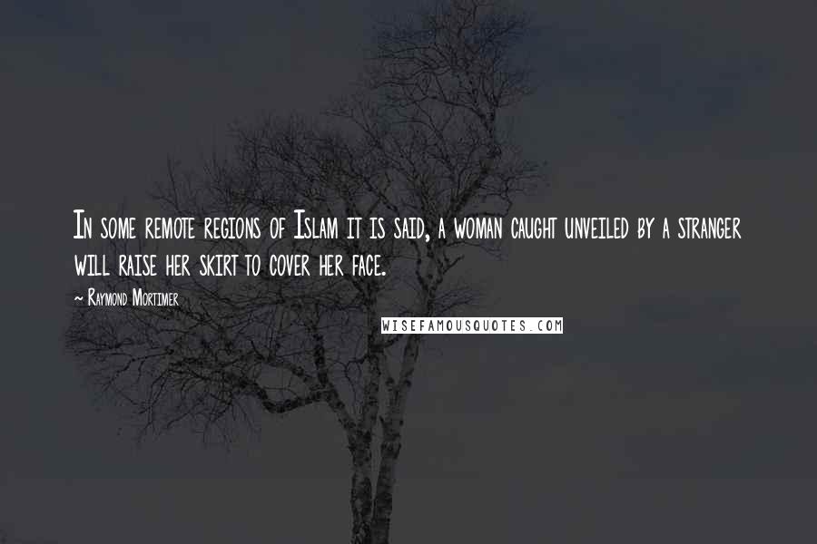 Raymond Mortimer Quotes: In some remote regions of Islam it is said, a woman caught unveiled by a stranger will raise her skirt to cover her face.