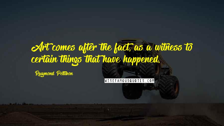 Raymond Pettibon Quotes: Art comes after the fact, as a witness to certain things that have happened.