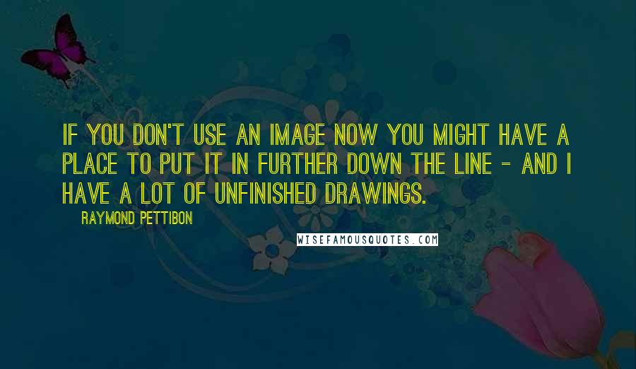 Raymond Pettibon Quotes: If you don't use an image now you might have a place to put it in further down the line - and I have a lot of unfinished drawings.