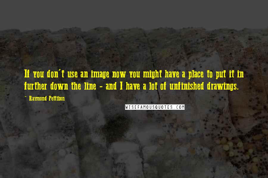 Raymond Pettibon Quotes: If you don't use an image now you might have a place to put it in further down the line - and I have a lot of unfinished drawings.